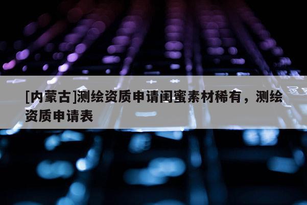 [内蒙古]测绘资质申请闺蜜素材稀有，测绘资质申请表