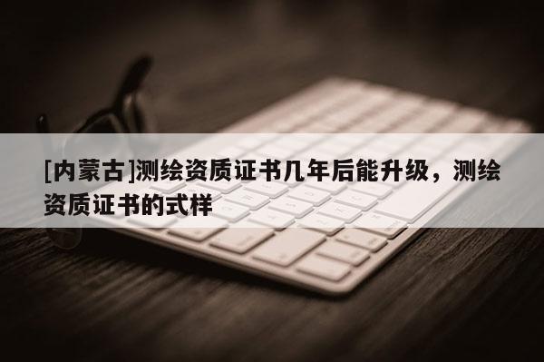 [内蒙古]测绘资质证书几年后能升级，测绘资质证书的式样