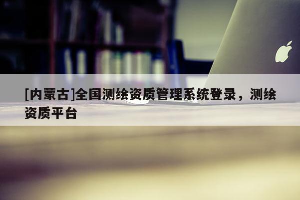 [内蒙古]全国测绘资质管理系统登录，测绘资质平台
