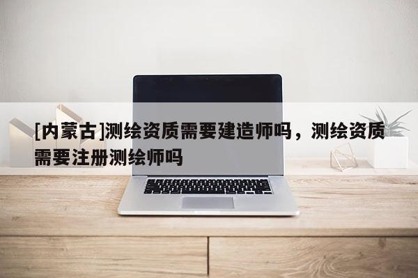 [内蒙古]测绘资质需要建造师吗，测绘资质需要注册测绘师吗