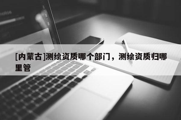 [内蒙古]测绘资质哪个部门，测绘资质归哪里管