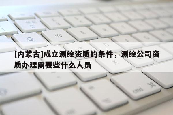 [内蒙古]成立测绘资质的条件，测绘公司资质办理需要些什么人员