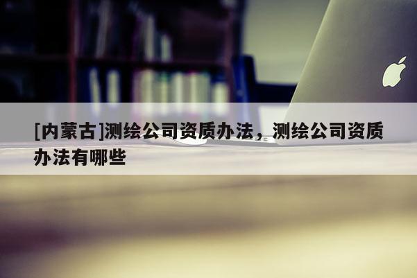 [内蒙古]测绘公司资质办法，测绘公司资质办法有哪些