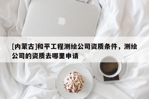 [内蒙古]和平工程测绘公司资质条件，测绘公司的资质去哪里申请