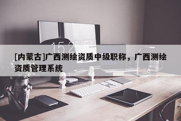 [内蒙古]广西测绘资质中级职称，广西测绘资质管理系统