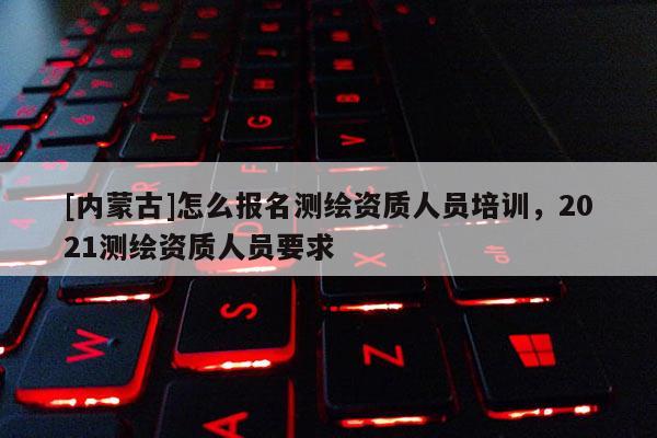 [内蒙古]怎么报名测绘资质人员培训，2021测绘资质人员要求