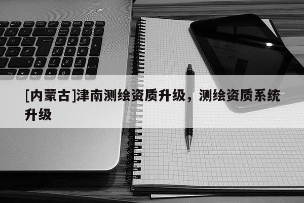 [内蒙古]津南测绘资质升级，测绘资质系统升级