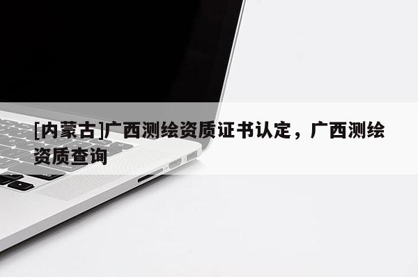 [内蒙古]广西测绘资质证书认定，广西测绘资质查询