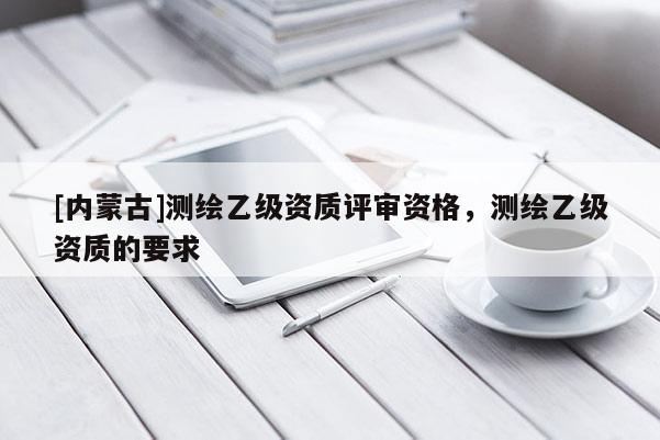 [内蒙古]测绘乙级资质评审资格，测绘乙级资质的要求