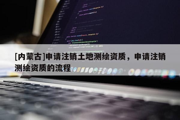 [内蒙古]申请注销土地测绘资质，申请注销测绘资质的流程