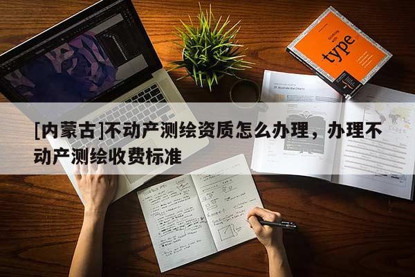 [内蒙古]不动产测绘资质怎么办理，办理不动产测绘收费标准