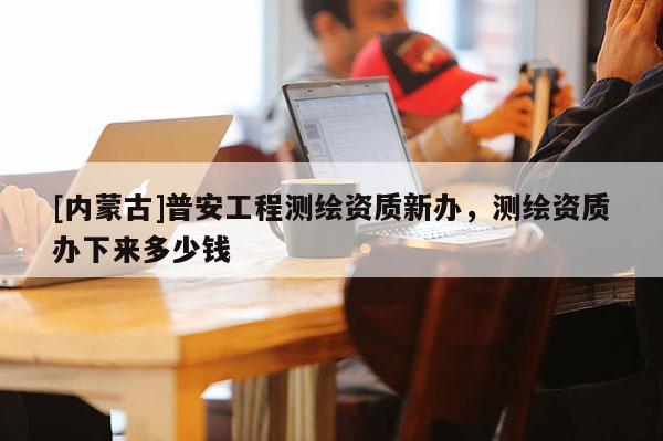 [内蒙古]普安工程测绘资质新办，测绘资质办下来多少钱