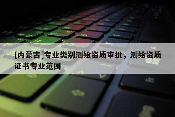 [内蒙古]专业类别测绘资质审批，测绘资质证书专业范围