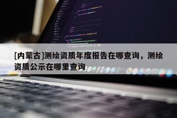 [内蒙古]测绘资质年度报告在哪查询，测绘资质公示在哪里查询