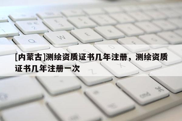 [内蒙古]测绘资质证书几年注册，测绘资质证书几年注册一次
