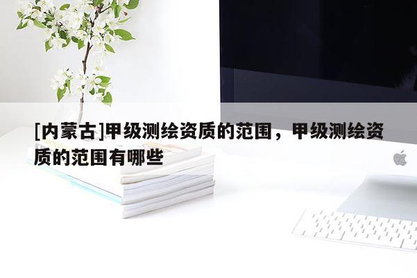 [内蒙古]甲级测绘资质的范围，甲级测绘资质的范围有哪些