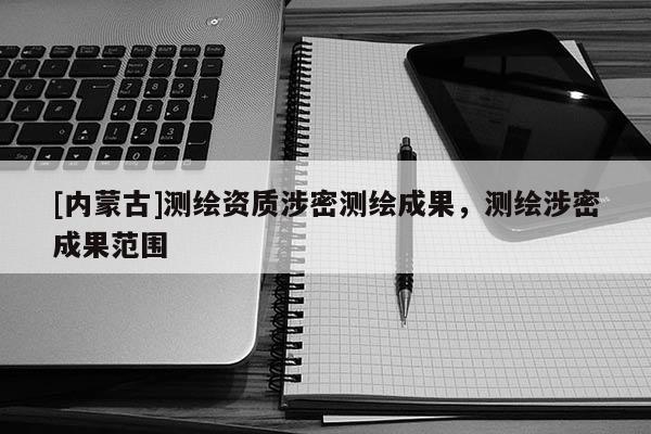 [内蒙古]测绘资质涉密测绘成果，测绘涉密成果范围
