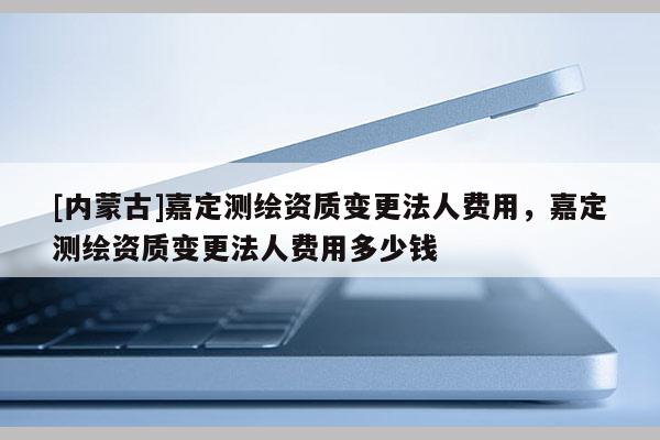 [内蒙古]嘉定测绘资质变更法人费用，嘉定测绘资质变更法人费用多少钱