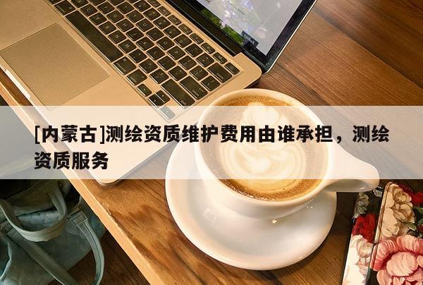 [内蒙古]测绘资质维护费用由谁承担，测绘资质服务