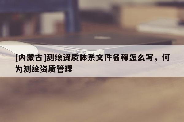 [内蒙古]测绘资质体系文件名称怎么写，何为测绘资质管理