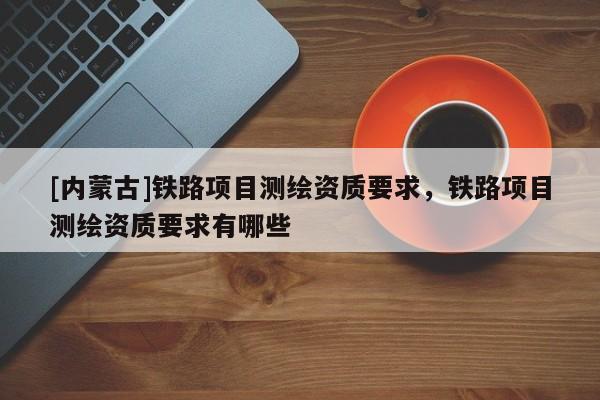 [内蒙古]铁路项目测绘资质要求，铁路项目测绘资质要求有哪些