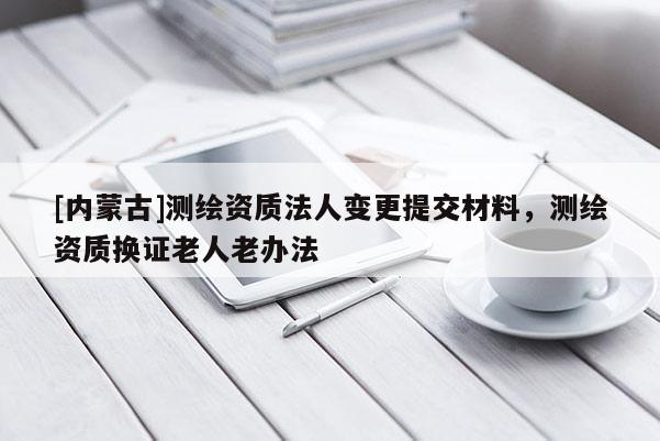 [内蒙古]测绘资质法人变更提交材料，测绘资质换证老人老办法