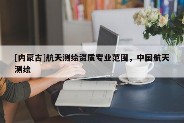 [内蒙古]航天测绘资质专业范围，中国航天测绘