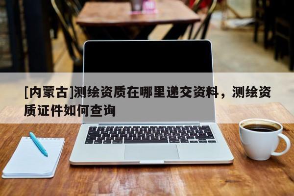 [内蒙古]测绘资质在哪里递交资料，测绘资质证件如何查询