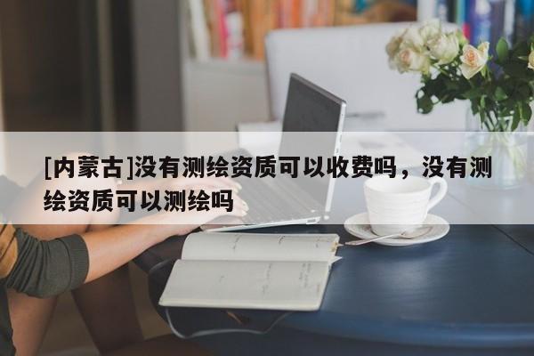 [内蒙古]没有测绘资质可以收费吗，没有测绘资质可以测绘吗