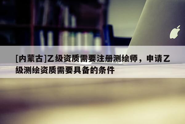 [内蒙古]乙级资质需要注册测绘师，申请乙级测绘资质需要具备的条件