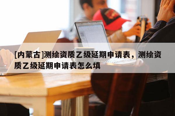 [内蒙古]测绘资质乙级延期申请表，测绘资质乙级延期申请表怎么填