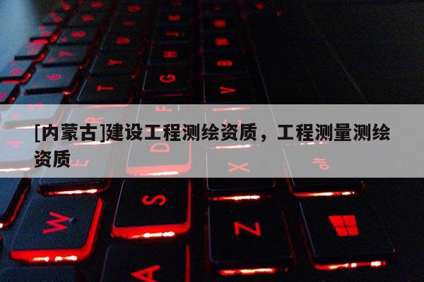 [内蒙古]建设工程测绘资质，工程测量测绘资质
