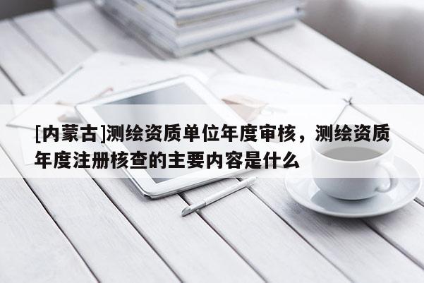 [内蒙古]测绘资质单位年度审核，测绘资质年度注册核查的主要内容是什么