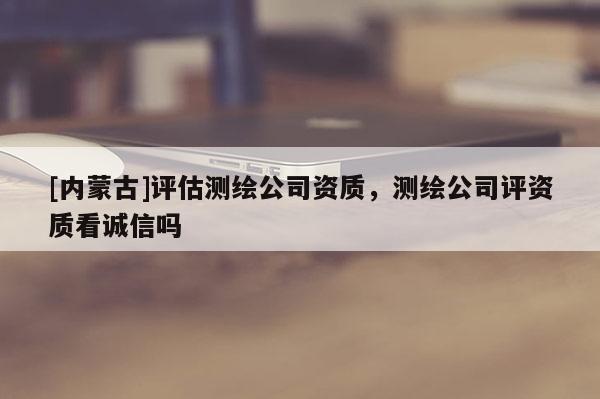 [内蒙古]评估测绘公司资质，测绘公司评资质看诚信吗