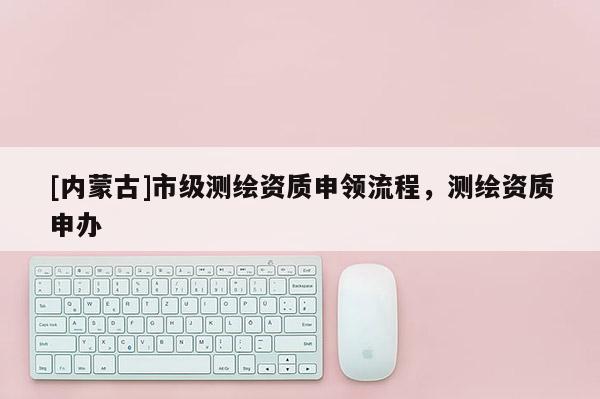 [内蒙古]市级测绘资质申领流程，测绘资质申办