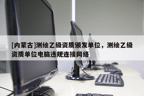 [内蒙古]测绘乙级资质颁发单位，测绘乙级资质单位电脑违规连接网络