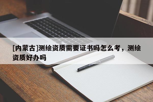 [内蒙古]测绘资质需要证书吗怎么考，测绘资质好办吗