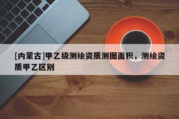 [内蒙古]甲乙级测绘资质测图面积，测绘资质甲乙区别
