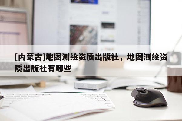[内蒙古]地图测绘资质出版社，地图测绘资质出版社有哪些