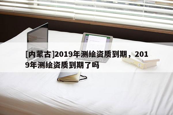 [内蒙古]2019年测绘资质到期，2019年测绘资质到期了吗