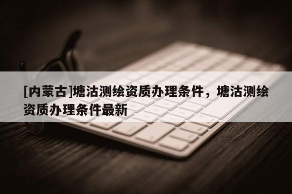 [内蒙古]塘沽测绘资质办理条件，塘沽测绘资质办理条件最新
