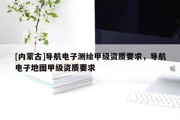 [内蒙古]导航电子测绘甲级资质要求，导航电子地图甲级资质要求
