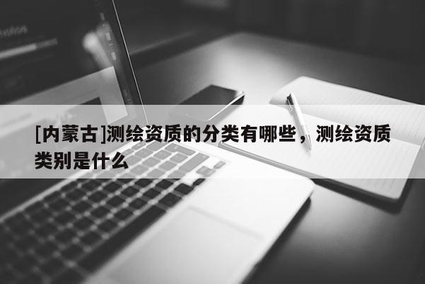[内蒙古]测绘资质的分类有哪些，测绘资质类别是什么