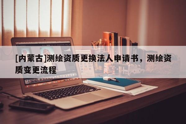 [内蒙古]测绘资质更换法人申请书，测绘资质变更流程