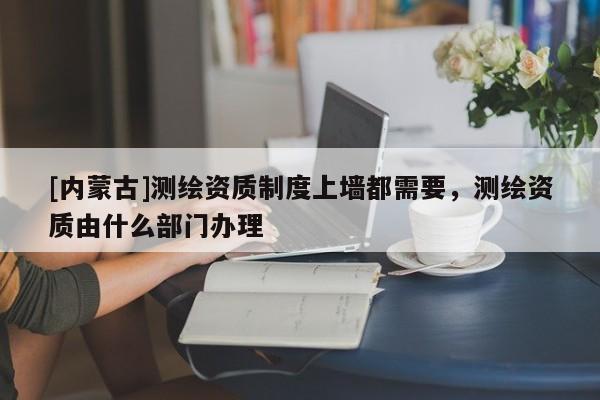 [内蒙古]测绘资质制度上墙都需要，测绘资质由什么部门办理