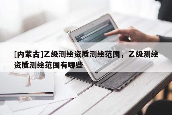 [内蒙古]乙级测绘资质测绘范围，乙级测绘资质测绘范围有哪些