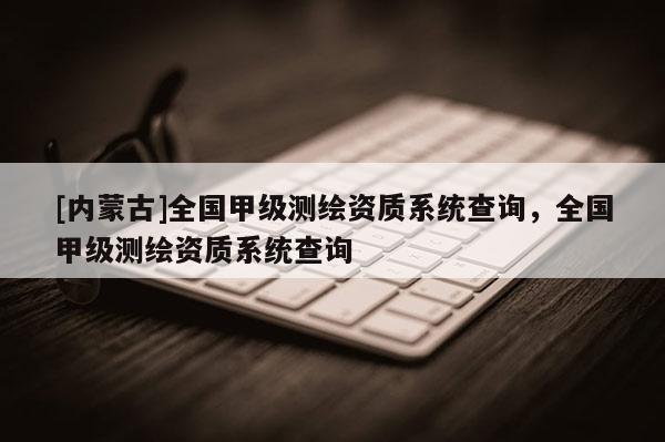 [内蒙古]全国甲级测绘资质系统查询，全国甲级测绘资质系统查询