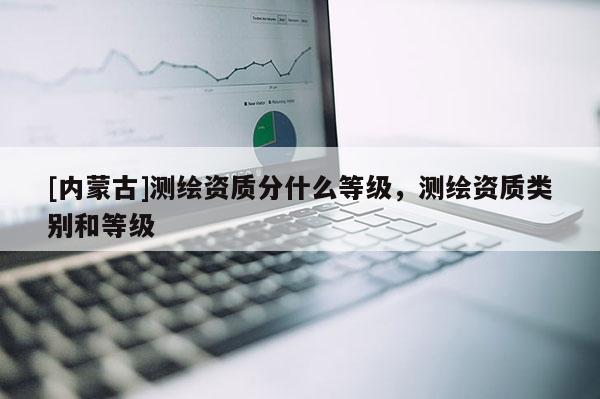 [内蒙古]测绘资质分什么等级，测绘资质类别和等级