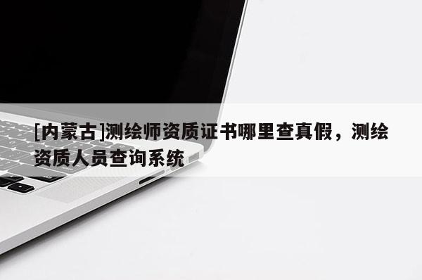 [内蒙古]测绘师资质证书哪里查真假，测绘资质人员查询系统