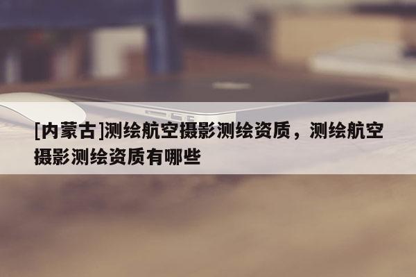 [内蒙古]测绘航空摄影测绘资质，测绘航空摄影测绘资质有哪些